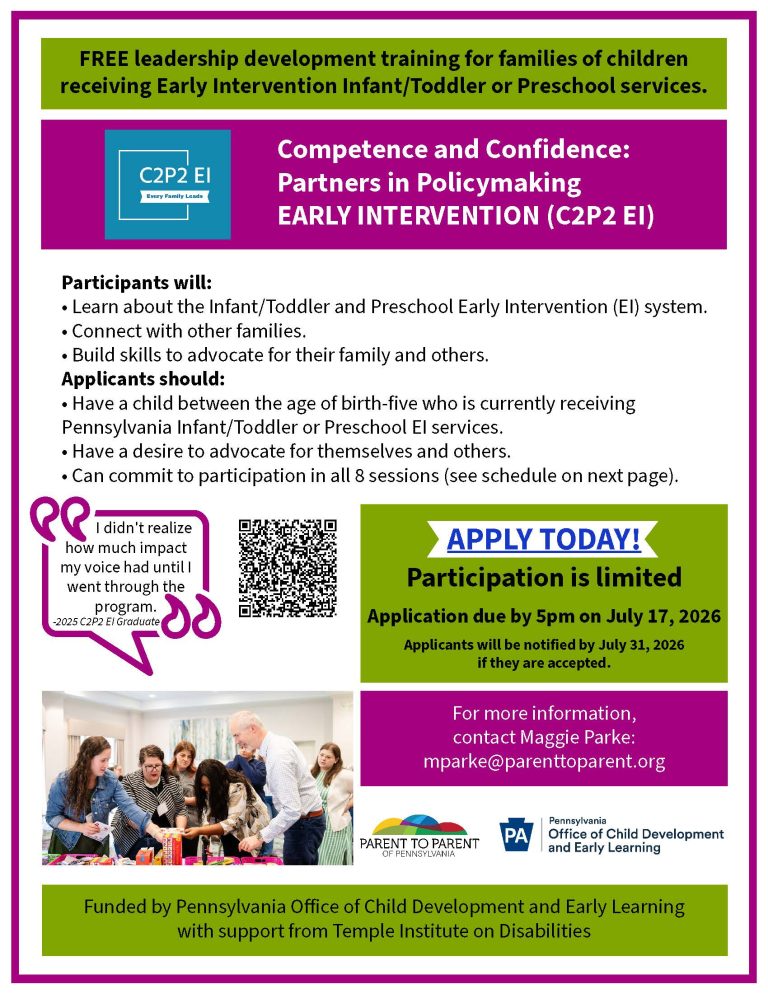 Flyer for C 2 P 2 E I. FREE leadership development training for families of children receiving Early Intervention Infant/Toddler or Preschool services. C 2 P 2 E I logo. Competence and Confidence: Partners in Policymaking EARLY INTERVENTION (C 2 P 2 E I). Participants will: • Learn about the Infant/Toddler and Preschool Early Intervention (EI) system. • Connect with other families. • Build skills to advocate for their family and others. Applicants should: • Have a child between the age of birth-five who is currently receiving Pennsylvania Infant/Toddler or Preschool EI services. • Have a desire to advocate for themselves and others. • Can commit to participation in all 8 sessions (see schedule on next page). "I didn't realize how much impact my voice had until I went through the program." -2025 C 2 P 2 E I Graduate. Apply today! Participation is limited Application due by 5 p m on July 17, 2026 Applicants will be notified by July 31, 2026 if they are accepted. For more information, contact Maggie Parke: mparke@parenttoparent.org. Funded by Pennsylvania Office of Child Development and Early Learning with support from Temple Institute on Disabilities. Parent to Parent of Pennsylvania logo. Pennsylvania Office of Child Development and Early Learning logo.
