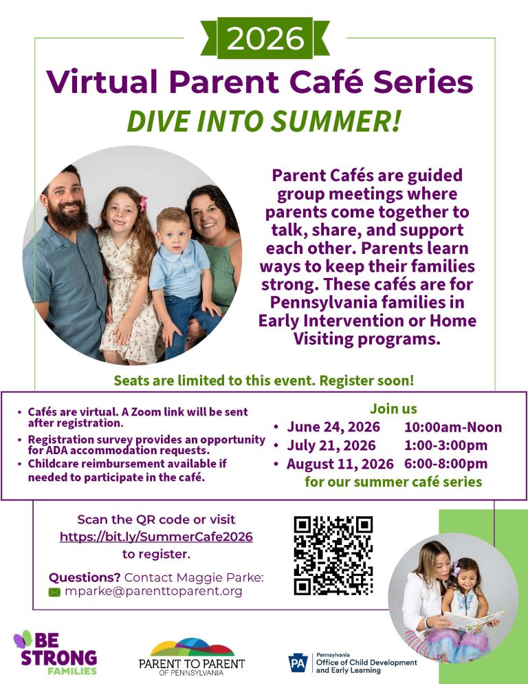2026 Virtual Parent Café Series DIVE INTO SUMMER! Parent Cafés are guided group meetings where parents come together to talk, share, and support each other. Parents learn ways to keep their families strong. These cafés are for Pennsylvania families in Early Intervention or Home Visiting programs. Seats are limited to this event. Register soon! Join us •June 24, 2026 10:00am-Noon •July 21, 2026 1:00-3:00pm •August 11, 2026 6:00-8:00pm for our summer café series •Cafés are virtual. A Zoom link will be sent after registration. •Registration survey provides an opportunity for ADA accommodation requests. •Childcare reimbursement available if needed to participate in the café. Scan the QR code or visit https://bit.ly/SummerCafe2026 to register. Questions? Contact Maggie Parke: mparke@parenttoparent.org First image shows a family of four: Dad, Mom, Preschool aged daughter and toddler aged son all smiling at the camera. Second image shows a Mother and toddler aged daughter reading a book together and smiling. Be Strong Families logo Parent to Parent of Pennsylvania logo Pennsylvania Office of Child Development and Early Learning logo